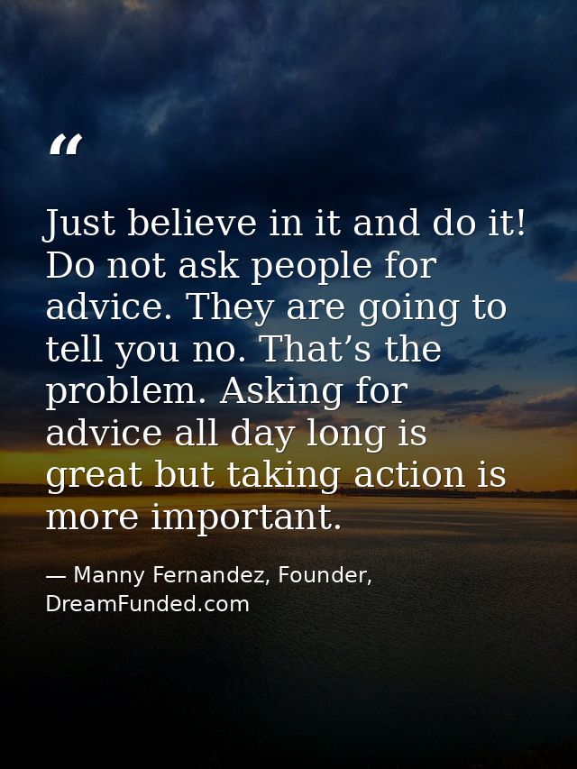 Just believe in it and do it! Do not ask people for advice. They are going to tell you no. That’s the problem. Asking fo — Manny Fernandez, Founder, DreamFunded.com