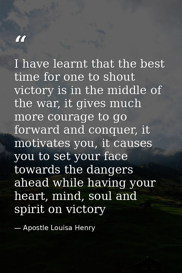 I have learnt that the best time for one to shout victory is in the middle of the war, it gives much more courage to go  — Apostle Louisa Henry