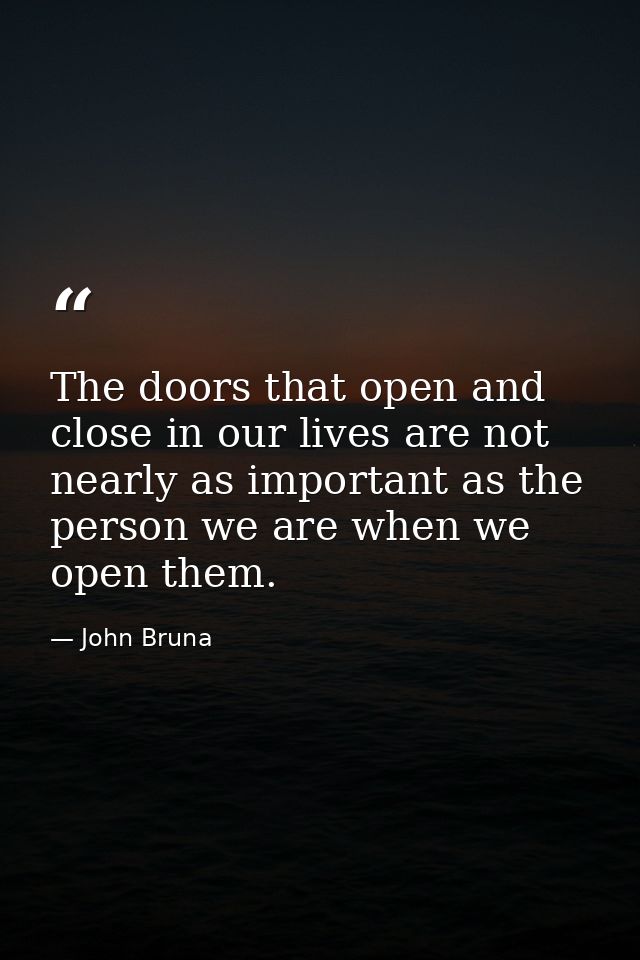 The doors that open and close in our lives are not nearly as important as the person we are when we open them. — John Bruna