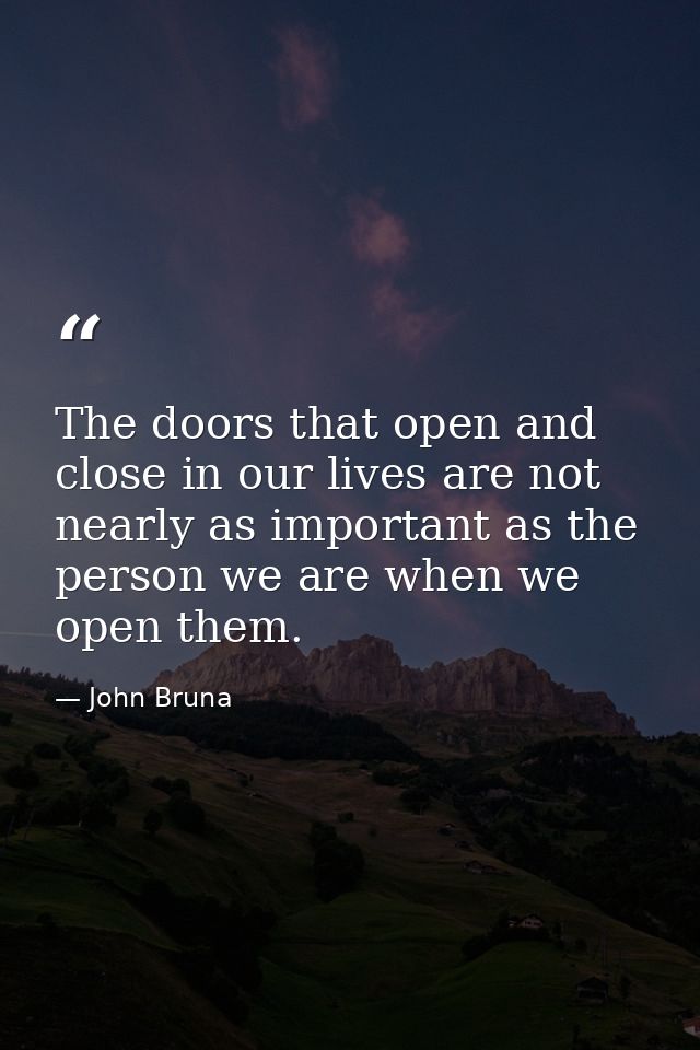 The doors that open and close in our lives are not nearly as important as the person we are when we open them. — John Bruna
