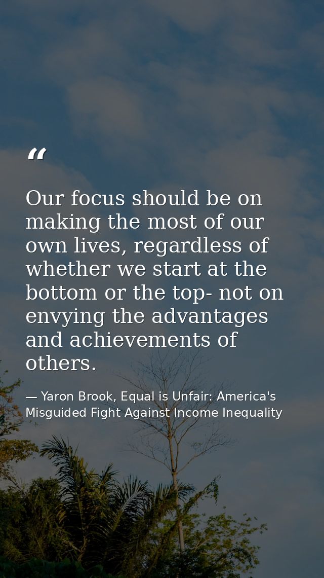 Our focus should be on making the most of our own lives, regardless of whether we start at the bottom or the top- not on — Yaron Brook, Equal is Unfair: America's Misguided Fight Against Income Inequality