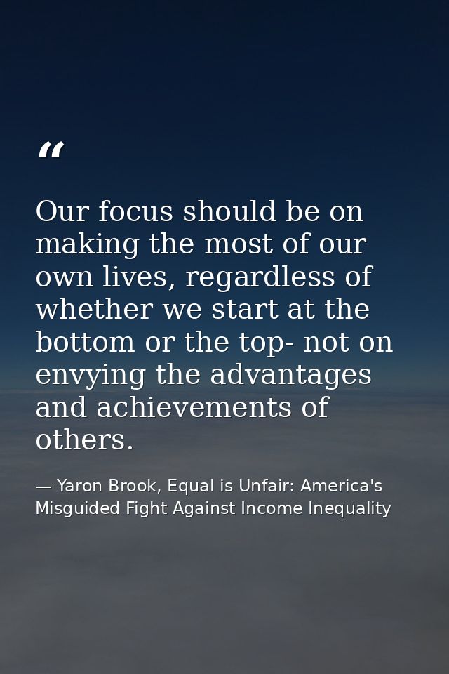 Our focus should be on making the most of our own lives, regardless of whether we start at the bottom or the top- not on — Yaron Brook, Equal is Unfair: America's Misguided Fight Against Income Inequality