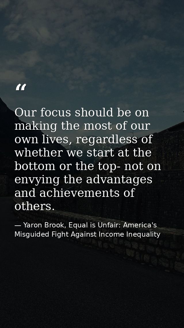 Our focus should be on making the most of our own lives, regardless of whether we start at the bottom or the top- not on — Yaron Brook, Equal is Unfair: America's Misguided Fight Against Income Inequality