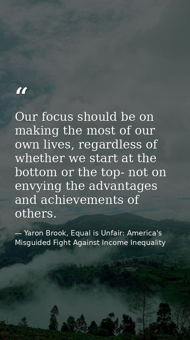 Our focus should be on making the most of our own lives, regardless of whether we start at the bottom or the top- not on — Yaron Brook, Equal is Unfair: America's Misguided Fight Against Income Inequality