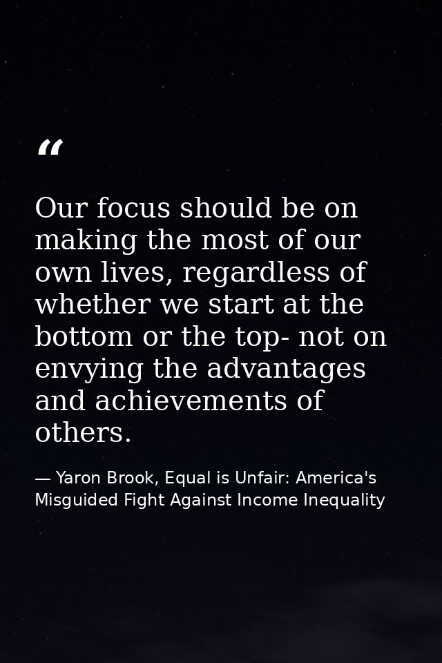 Our focus should be on making the most of our own lives, regardless of whether we start at the bottom or the top- not on — Yaron Brook, Equal is Unfair: America's Misguided Fight Against Income Inequality