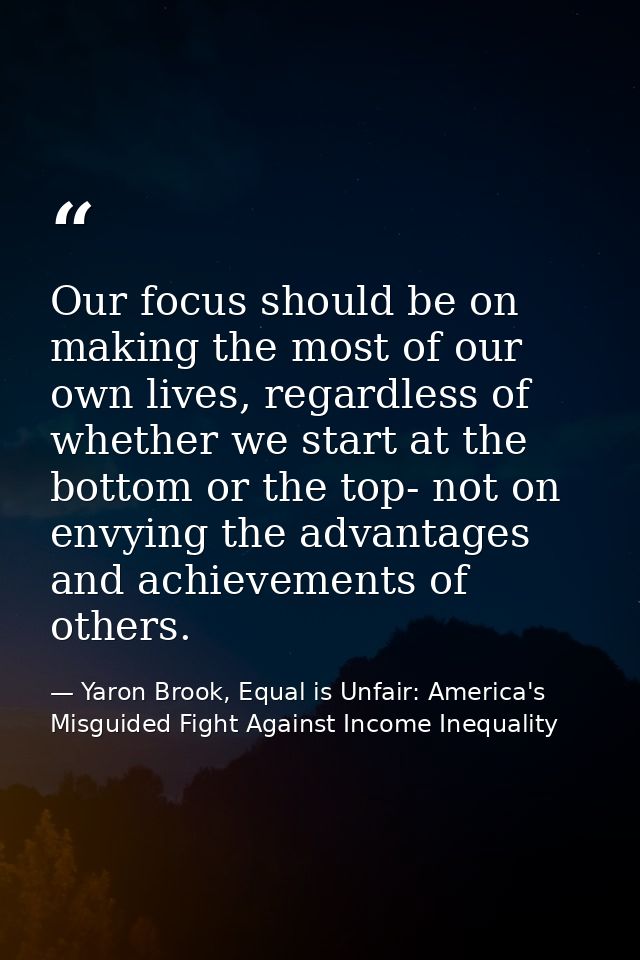 Our focus should be on making the most of our own lives, regardless of whether we start at the bottom or the top- not on — Yaron Brook, Equal is Unfair: America's Misguided Fight Against Income Inequality