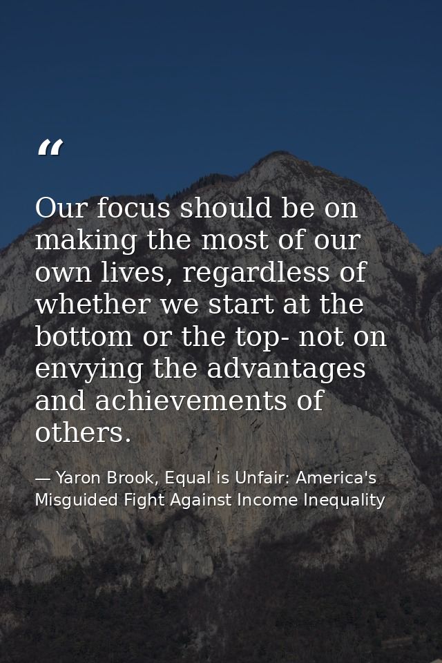 Our focus should be on making the most of our own lives, regardless of whether we start at the bottom or the top- not on — Yaron Brook, Equal is Unfair: America's Misguided Fight Against Income Inequality