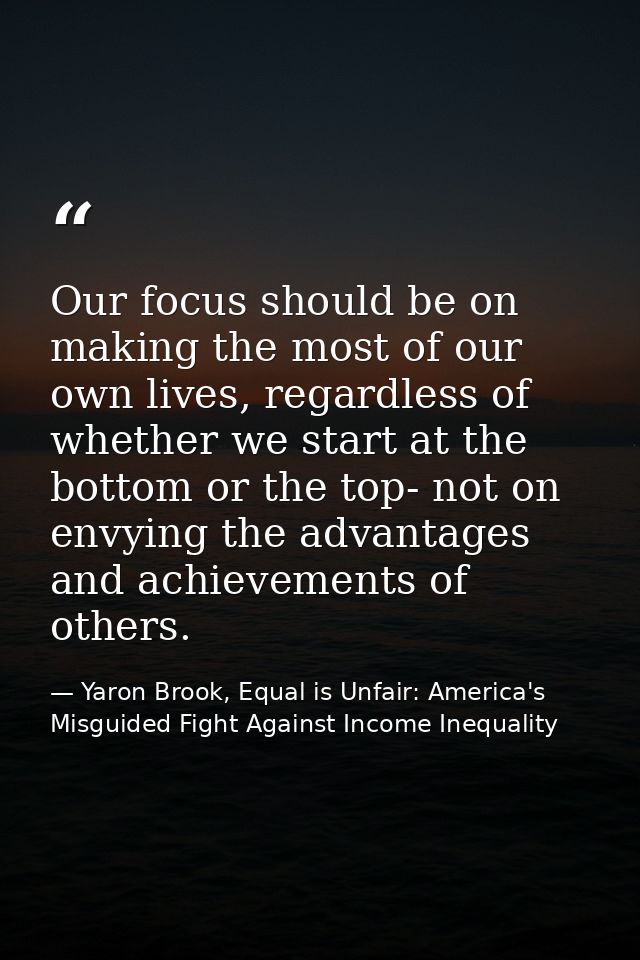 Our focus should be on making the most of our own lives, regardless of whether we start at the bottom or the top- not on — Yaron Brook, Equal is Unfair: America's Misguided Fight Against Income Inequality