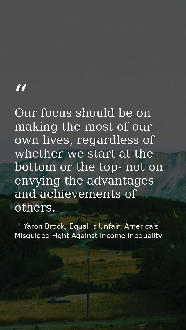 Our focus should be on making the most of our own lives, regardless of whether we start at the bottom or the top- not on — Yaron Brook, Equal is Unfair: America's Misguided Fight Against Income Inequality