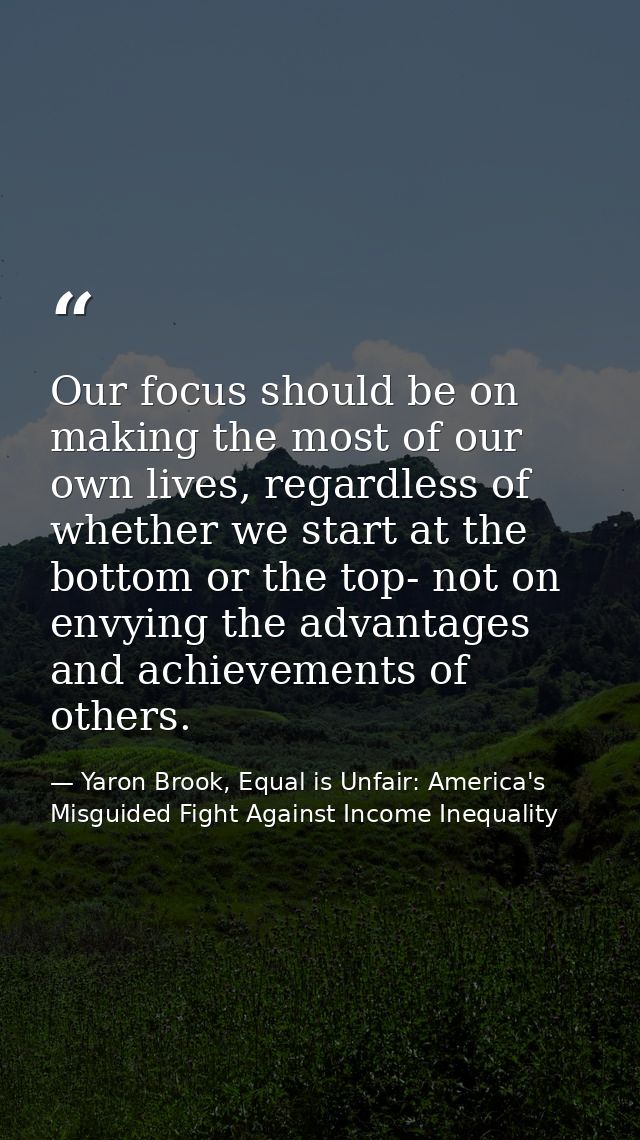 Our focus should be on making the most of our own lives, regardless of whether we start at the bottom or the top- not on — Yaron Brook, Equal is Unfair: America's Misguided Fight Against Income Inequality