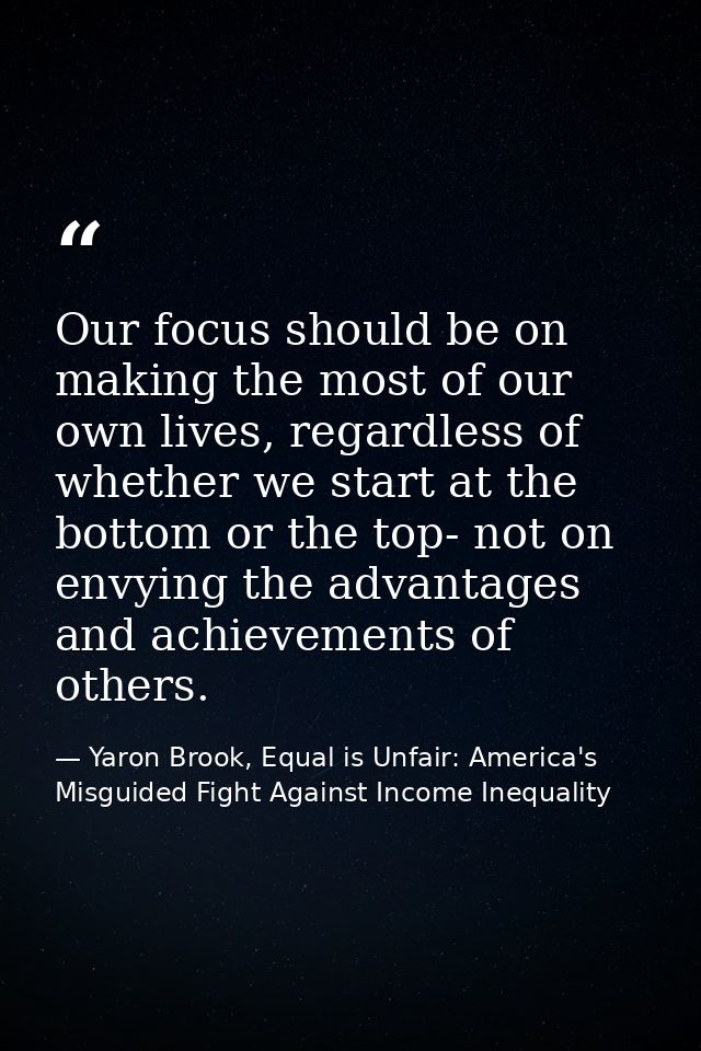 Our focus should be on making the most of our own lives, regardless of whether we start at the bottom or the top- not on — Yaron Brook, Equal is Unfair: America's Misguided Fight Against Income Inequality