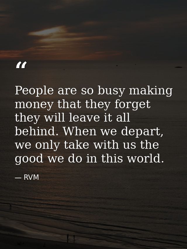 People are so busy making money that they forget they will leave it all behind. When we depart, we only take with us the — RVM