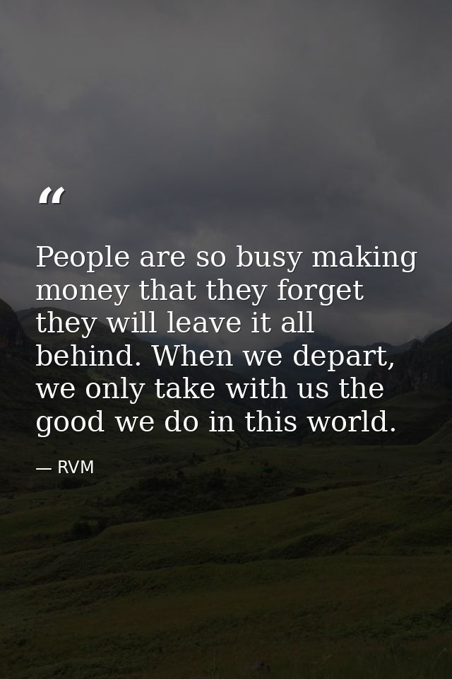 People are so busy making money that they forget they will leave it all behind. When we depart, we only take with us the — RVM