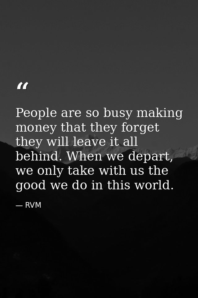 People are so busy making money that they forget they will leave it all behind. When we depart, we only take with us the — RVM