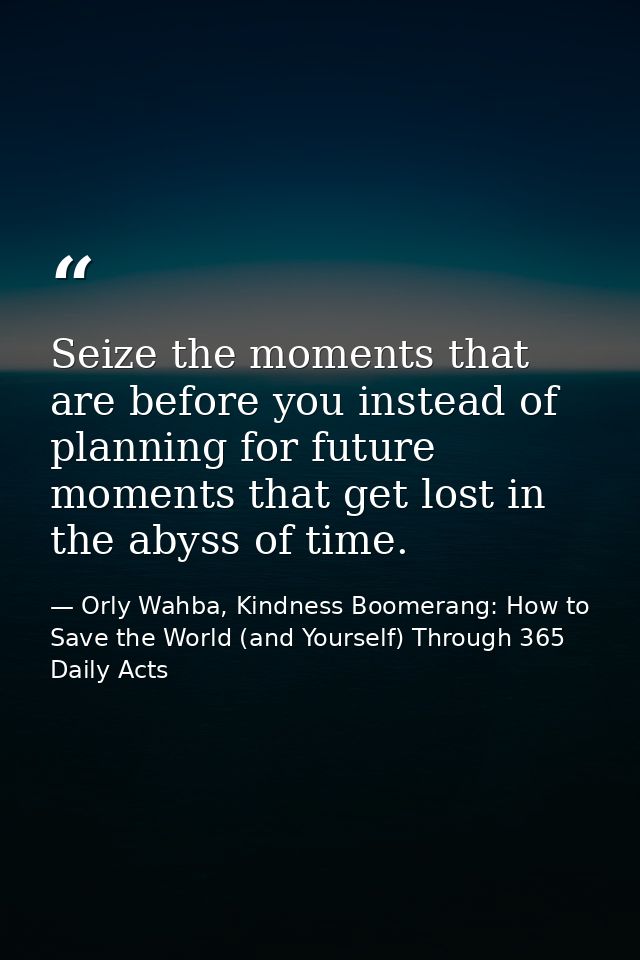 Seize the moments that are before you instead of planning for future moments that get lost in the abyss of time. — Orly Wahba, Kindness Boomerang: How to Save the World (and Yourself) Through 365 Daily Acts