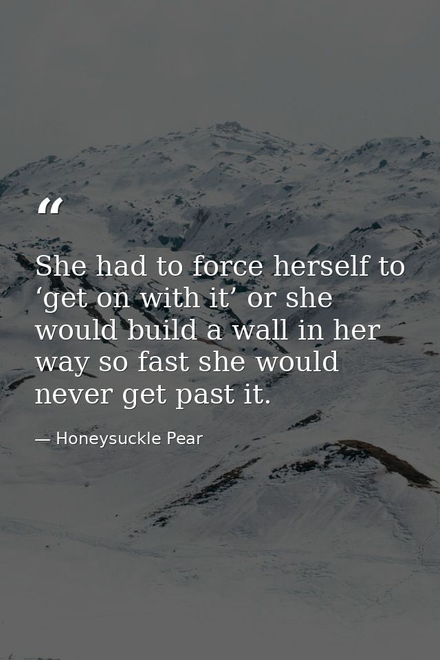 She had to force herself to ‘get on with it’ or she would build a wall in her way so fast she would never get past it. — Honeysuckle Pear