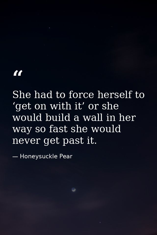 She had to force herself to ‘get on with it’ or she would build a wall in her way so fast she would never get past it. — Honeysuckle Pear