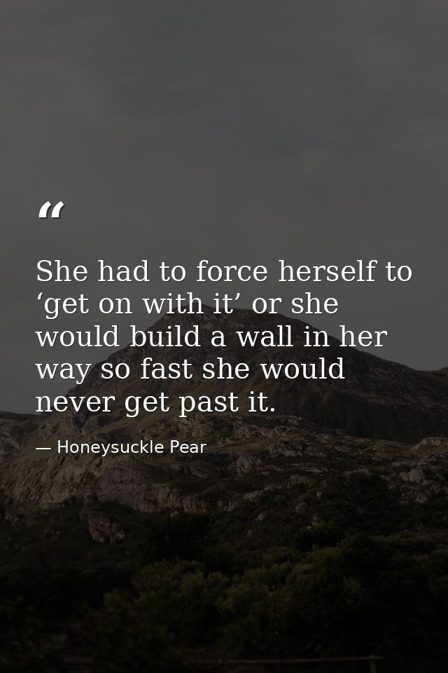 She had to force herself to ‘get on with it’ or she would build a wall in her way so fast she would never get past it. — Honeysuckle Pear