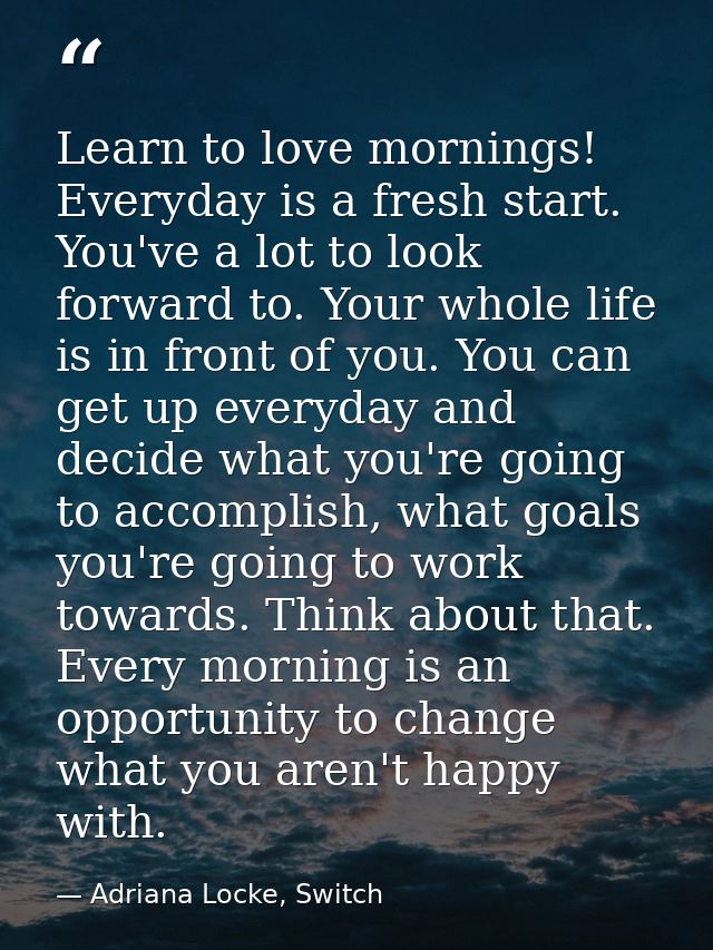 Learn to love mornings! Everyday is a fresh start. You've a lot to look forward to. Your whole life is in front of you.  — Adriana Locke, Switch