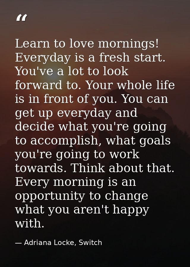 Learn to love mornings! Everyday is a fresh start. You've a lot to look forward to. Your whole life is in front of you.  — Adriana Locke, Switch