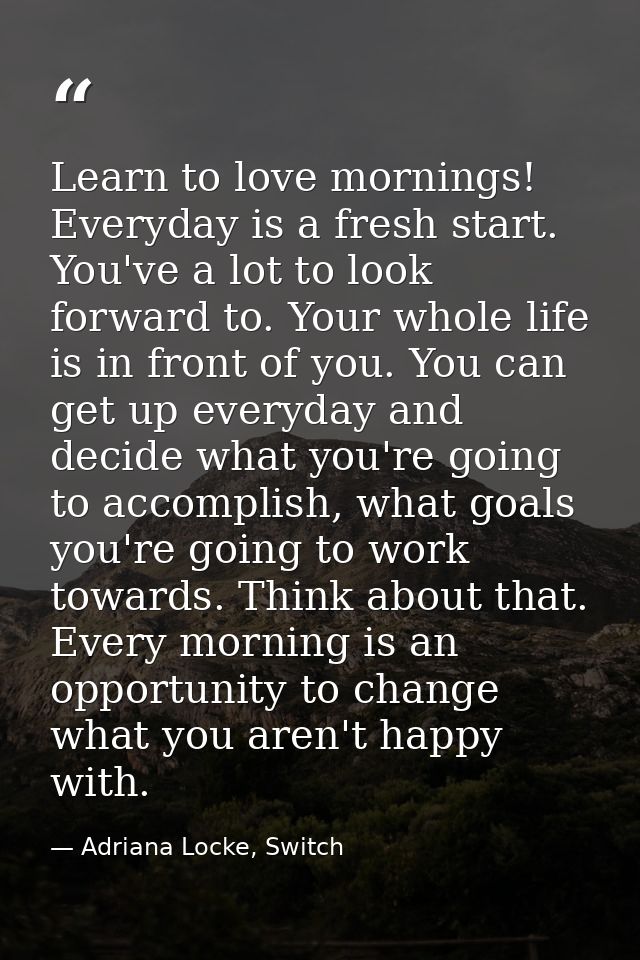 Learn to love mornings! Everyday is a fresh start. You've a lot to look forward to. Your whole life is in front of you.  — Adriana Locke, Switch