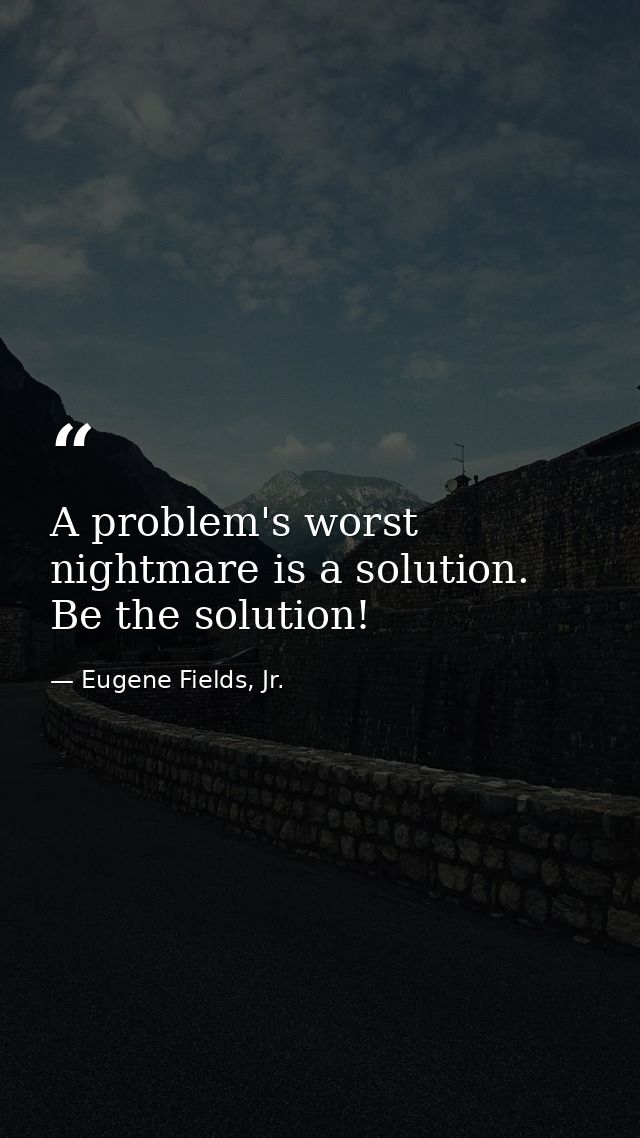 A problem's worst nightmare is a solution. Be the solution! — Eugene Fields, Jr.