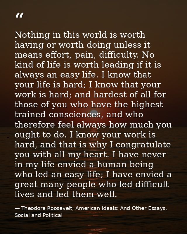 Nothing in this world is worth having or worth doing unless it means effort, pain, difficulty. No kind of life is worth  — Theodore Roosevelt, American Ideals: And Other Essays, Social and Political