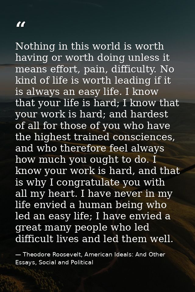 Nothing in this world is worth having or worth doing unless it means effort, pain, difficulty. No kind of life is worth  — Theodore Roosevelt, American Ideals: And Other Essays, Social and Political