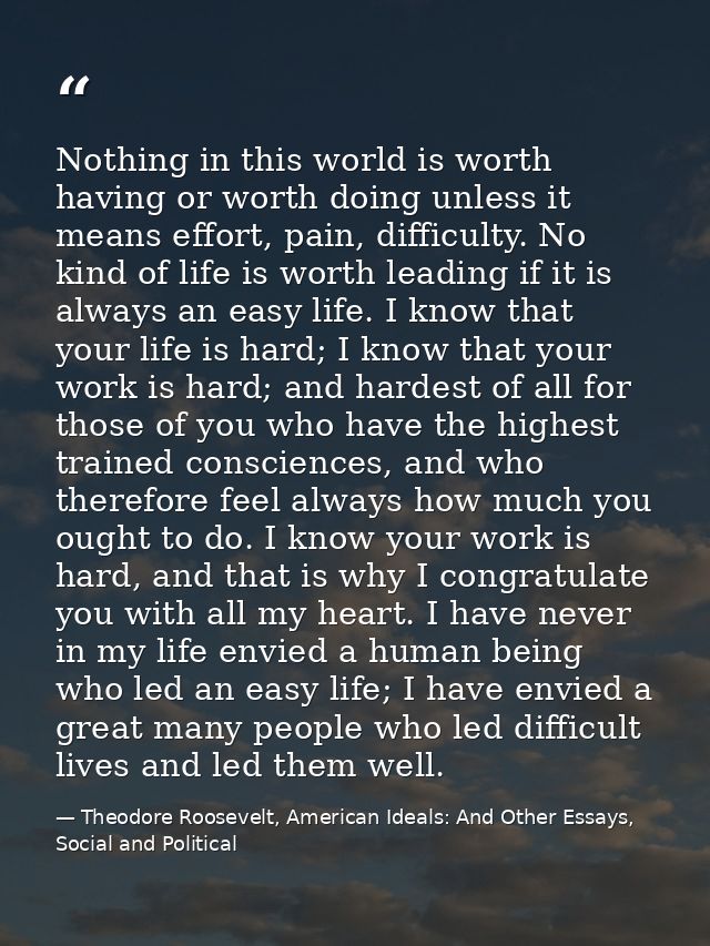 Nothing in this world is worth having or worth doing unless it means effort, pain, difficulty. No kind of life is worth  — Theodore Roosevelt, American Ideals: And Other Essays, Social and Political