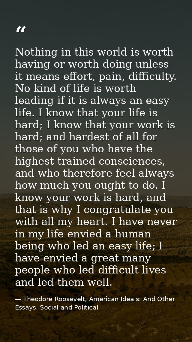 Nothing in this world is worth having or worth doing unless it means effort, pain, difficulty. No kind of life is worth  — Theodore Roosevelt, American Ideals: And Other Essays, Social and Political