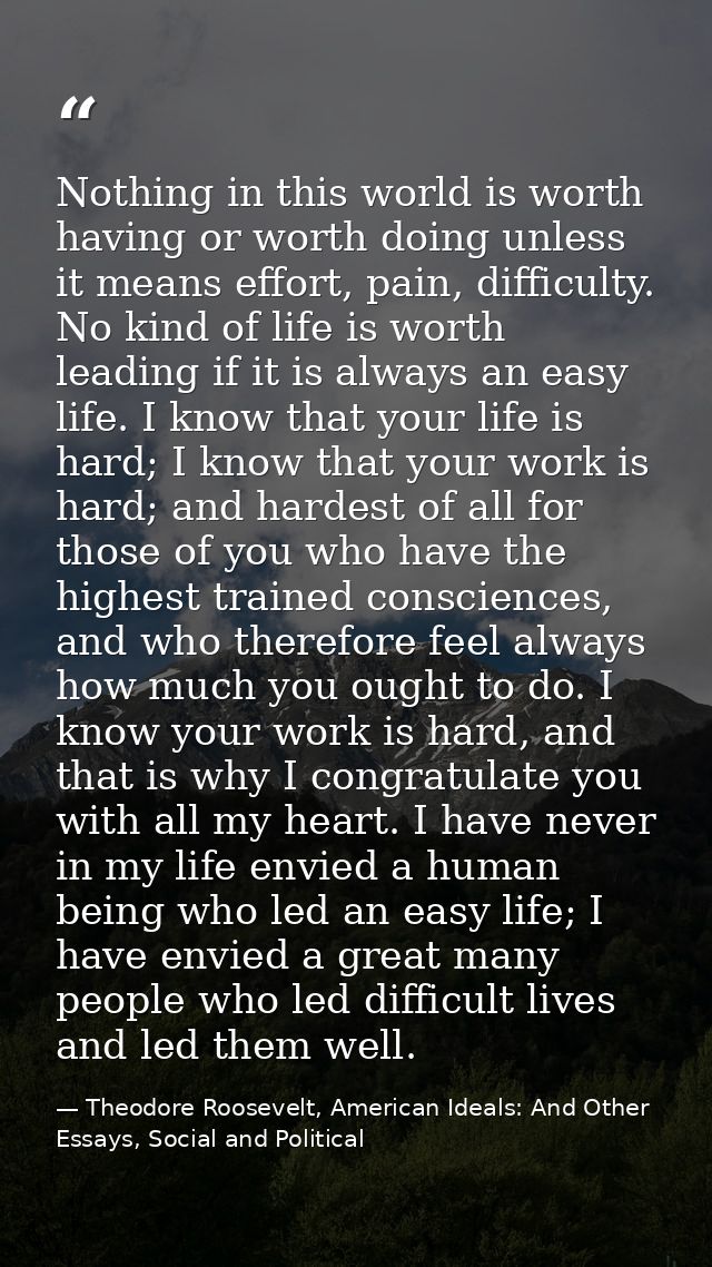 Nothing in this world is worth having or worth doing unless it means effort, pain, difficulty. No kind of life is worth  — Theodore Roosevelt, American Ideals: And Other Essays, Social and Political