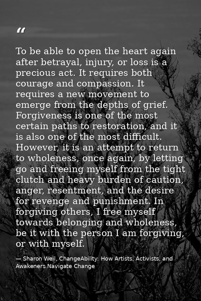 To be able to open the heart again after betrayal, injury, or loss is a precious act. It requires both courage and compa — Sharon Weil, ChangeAbility: How Artists, Activists, and Awakeners Navigate Change