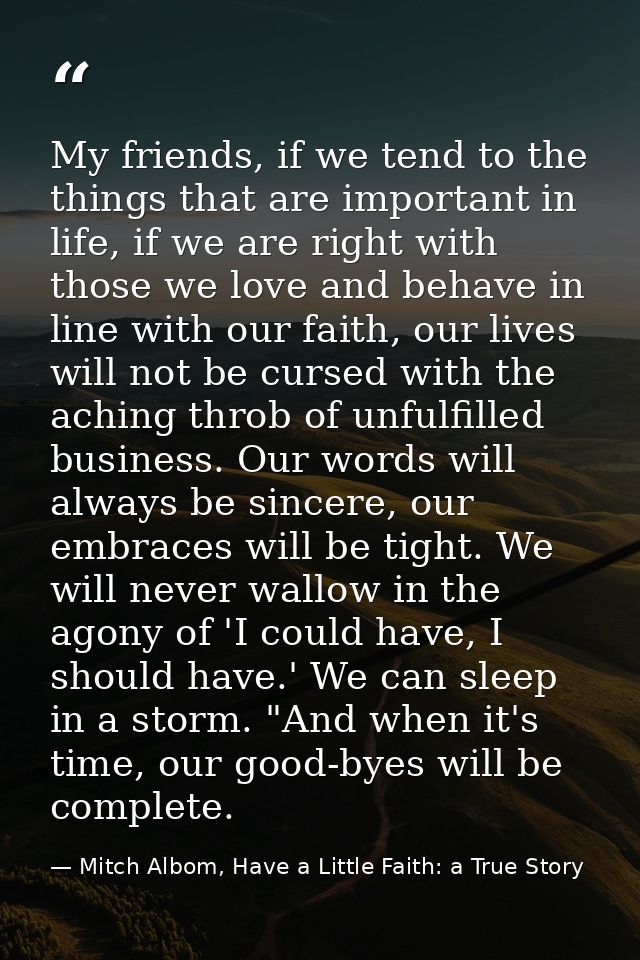 My friends, if we tend to the things that are important in life, if we are right with those we love and behave in line w — Mitch Albom, Have a Little Faith: a True Story