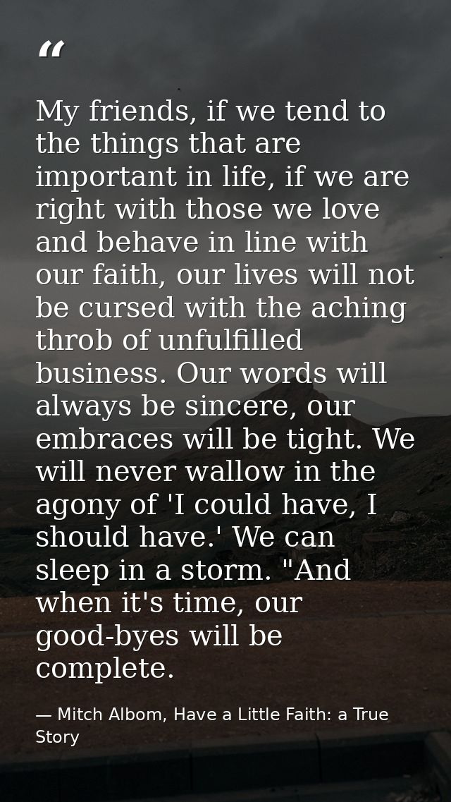 My friends, if we tend to the things that are important in life, if we are right with those we love and behave in line w — Mitch Albom, Have a Little Faith: a True Story