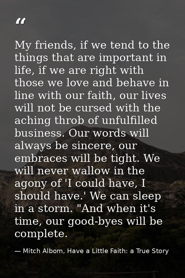 My friends, if we tend to the things that are important in life, if we are right with those we love and behave in line w — Mitch Albom, Have a Little Faith: a True Story
