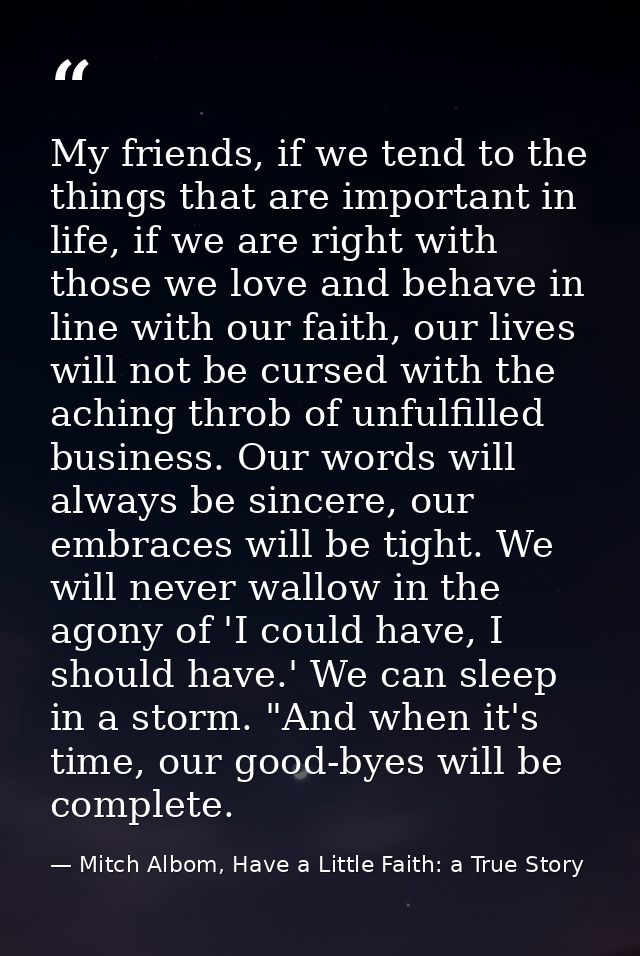 My friends, if we tend to the things that are important in life, if we are right with those we love and behave in line w — Mitch Albom, Have a Little Faith: a True Story