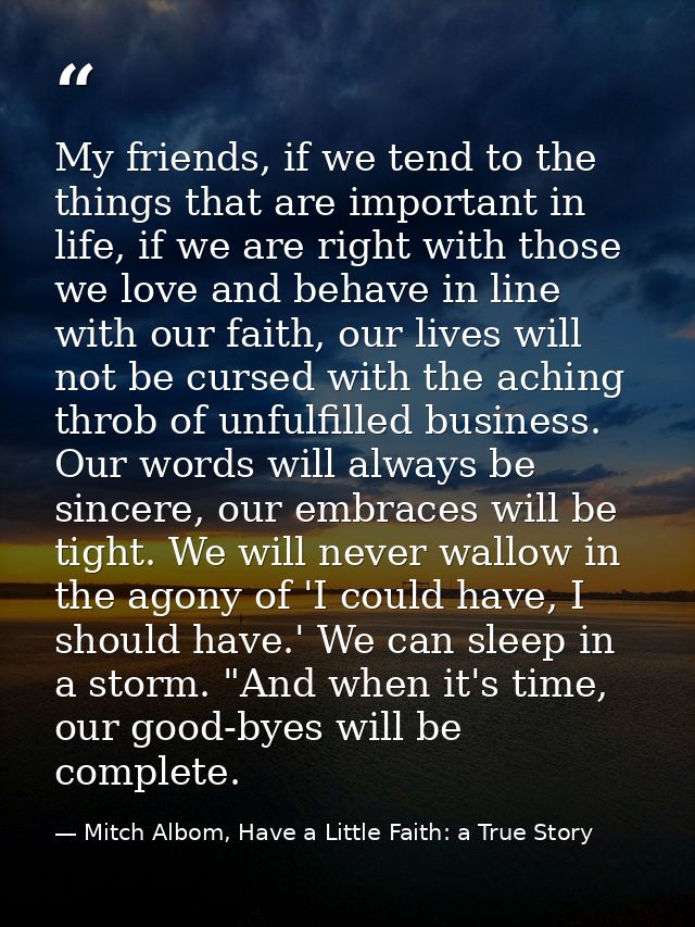 My friends, if we tend to the things that are important in life, if we are right with those we love and behave in line w — Mitch Albom, Have a Little Faith: a True Story