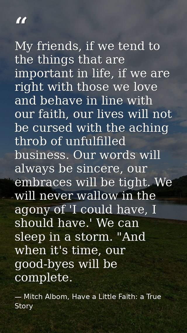 My friends, if we tend to the things that are important in life, if we are right with those we love and behave in line w — Mitch Albom, Have a Little Faith: a True Story