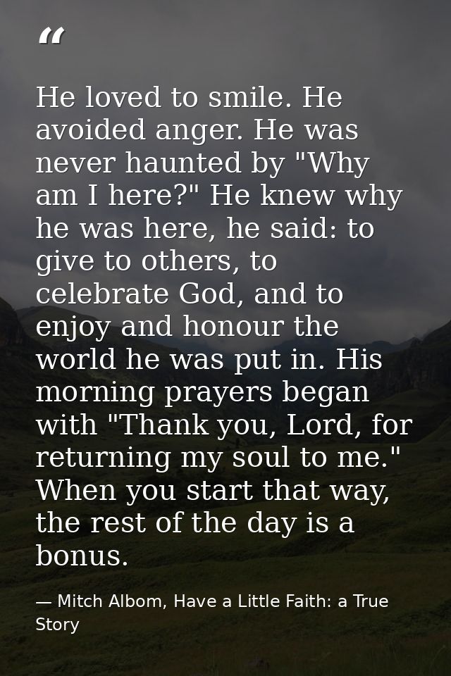 He loved to smile. He avoided anger. He was never haunted by "Why am I here?" He knew why he was here, he said: to give  — Mitch Albom, Have a Little Faith: a True Story