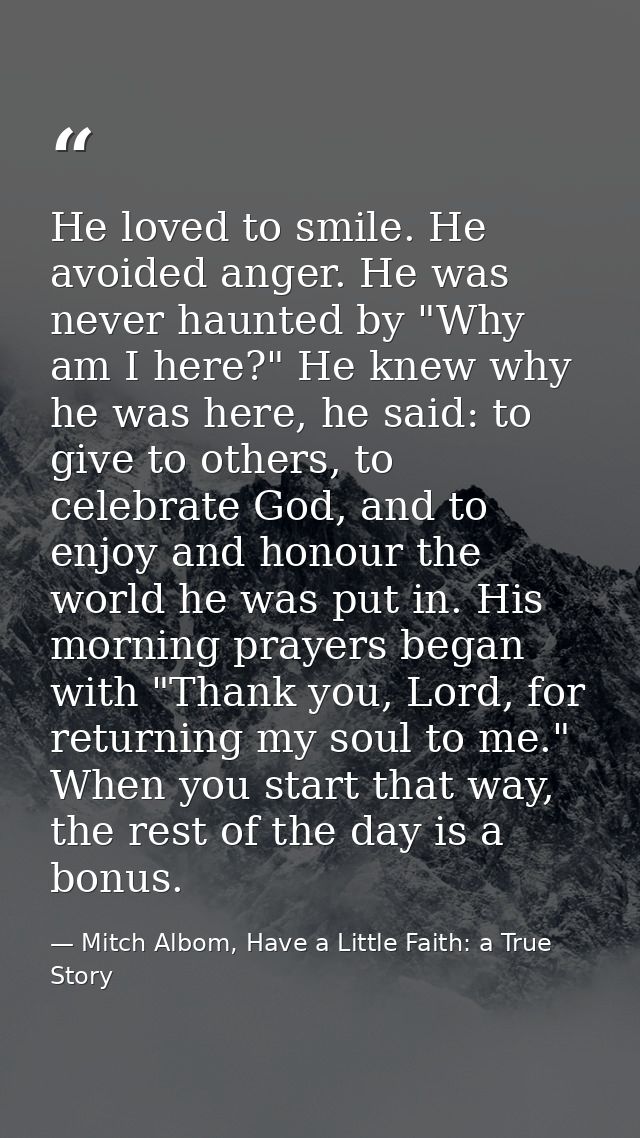 He loved to smile. He avoided anger. He was never haunted by "Why am I here?" He knew why he was here, he said: to give  — Mitch Albom, Have a Little Faith: a True Story