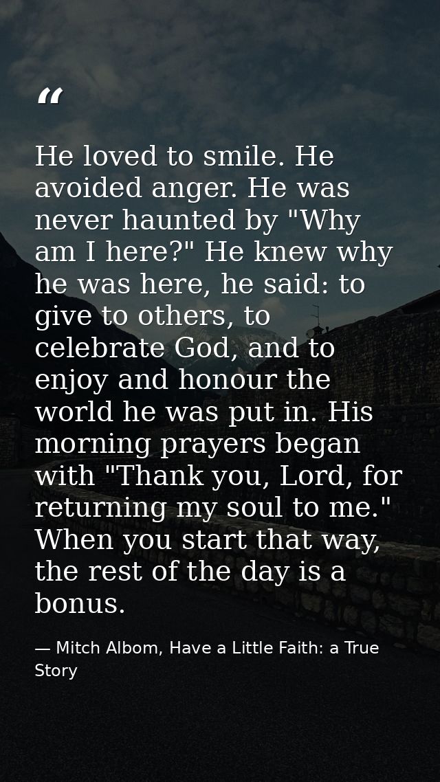 He loved to smile. He avoided anger. He was never haunted by "Why am I here?" He knew why he was here, he said: to give  — Mitch Albom, Have a Little Faith: a True Story