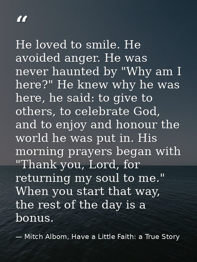 He loved to smile. He avoided anger. He was never haunted by "Why am I here?" He knew why he was here, he said: to give  — Mitch Albom, Have a Little Faith: a True Story