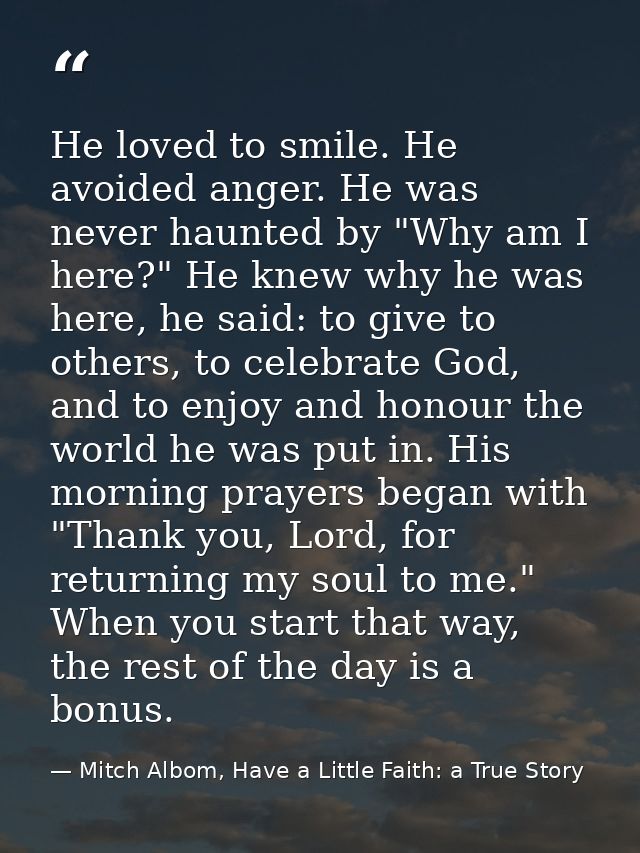 He loved to smile. He avoided anger. He was never haunted by "Why am I here?" He knew why he was here, he said: to give  — Mitch Albom, Have a Little Faith: a True Story