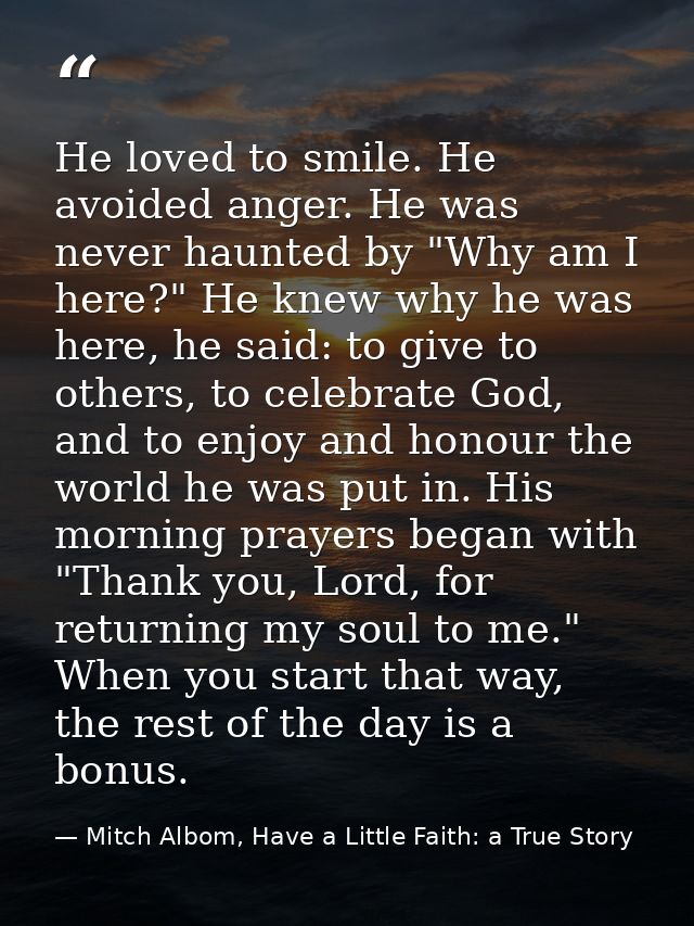 He loved to smile. He avoided anger. He was never haunted by "Why am I here?" He knew why he was here, he said: to give  — Mitch Albom, Have a Little Faith: a True Story
