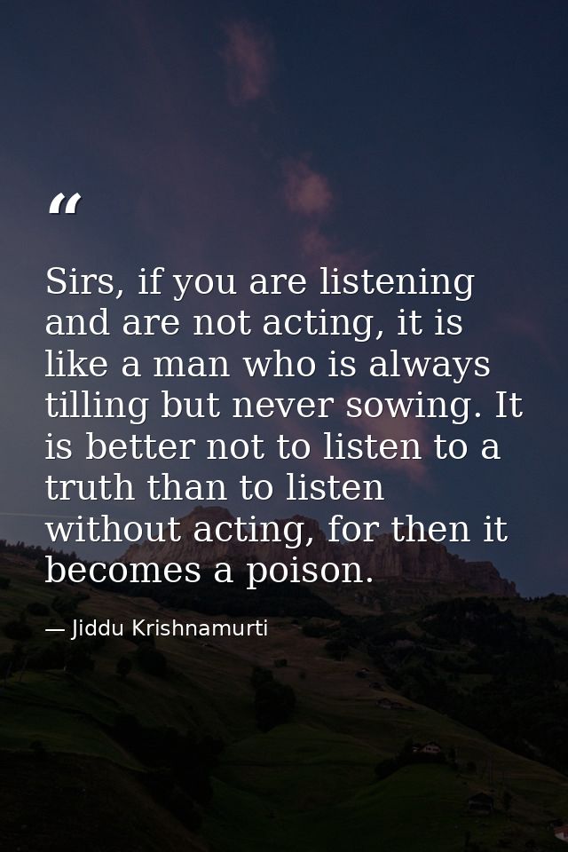 Sirs, if you are listening and are not acting, it is like a man who is always tilling but never sowing. It is better not — Jiddu Krishnamurti