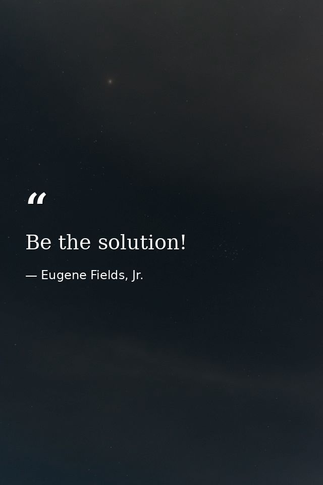 Be the solution! — Eugene Fields, Jr.