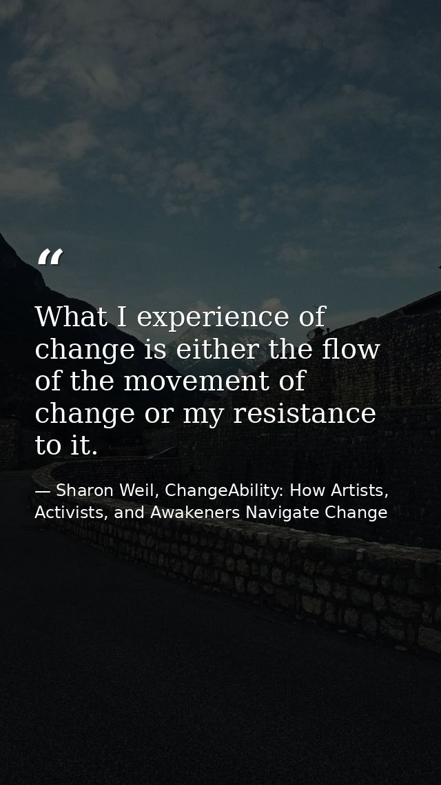 What I experience of change is either the flow of the movement of change or my resistance to it. — Sharon Weil, ChangeAbility: How Artists, Activists, and Awakeners Navigate Change