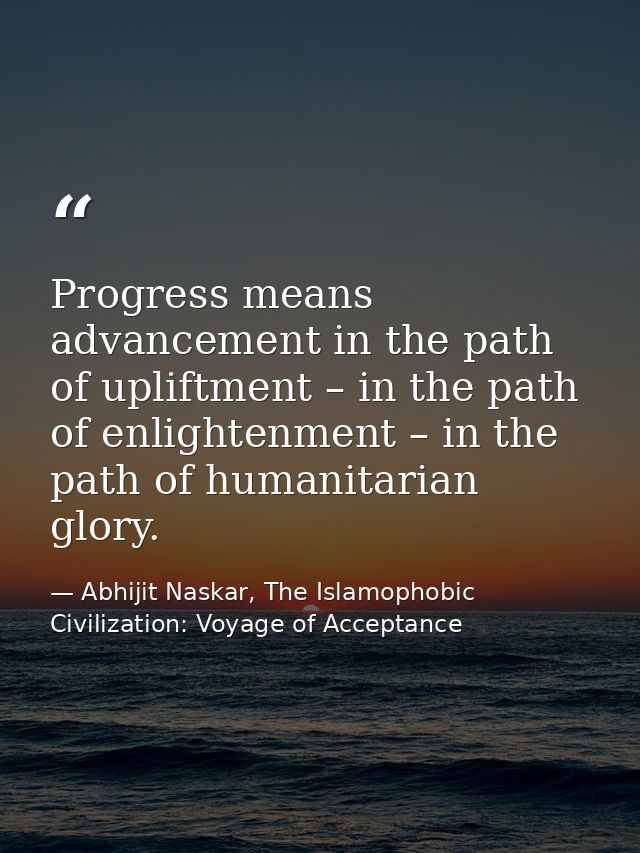 Progress means advancement in the path of upliftment – in the path of enlightenment – in the path of humanitarian glory. — Abhijit Naskar, The Islamophobic Civilization: Voyage of Acceptance