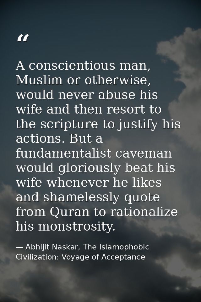 A conscientious man, Muslim or otherwise, would never abuse his wife and then resort to the scripture to justify his act — Abhijit Naskar, The Islamophobic Civilization: Voyage of Acceptance