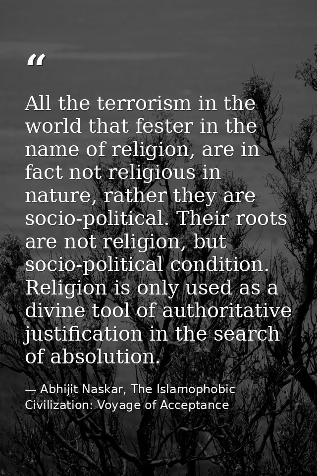 All the terrorism in the world that fester in the name of religion, are in fact not religious in nature, rather they are — Abhijit Naskar, The Islamophobic Civilization: Voyage of Acceptance